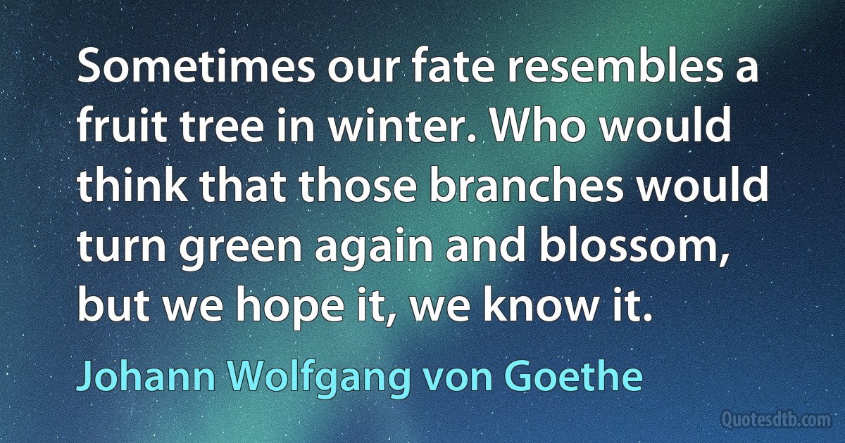 Sometimes our fate resembles a fruit tree in winter. Who would think that those branches would turn green again and blossom, but we hope it, we know it. (Johann Wolfgang von Goethe)