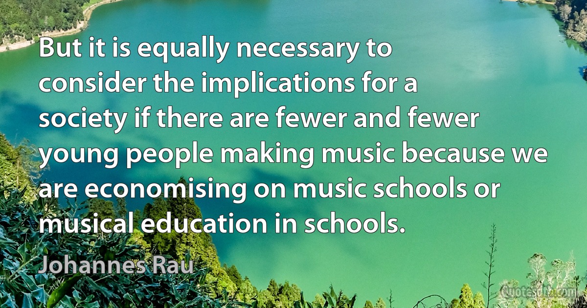 But it is equally necessary to consider the implications for a society if there are fewer and fewer young people making music because we are economising on music schools or musical education in schools. (Johannes Rau)