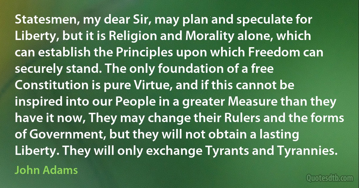 Statesmen, my dear Sir, may plan and speculate for Liberty, but it is Religion and Morality alone, which can establish the Principles upon which Freedom can securely stand. The only foundation of a free Constitution is pure Virtue, and if this cannot be inspired into our People in a greater Measure than they have it now, They may change their Rulers and the forms of Government, but they will not obtain a lasting Liberty. They will only exchange Tyrants and Tyrannies. (John Adams)