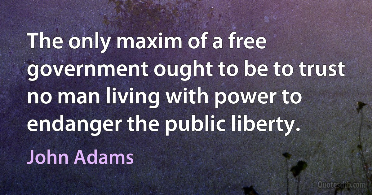 The only maxim of a free government ought to be to trust no man living with power to endanger the public liberty. (John Adams)