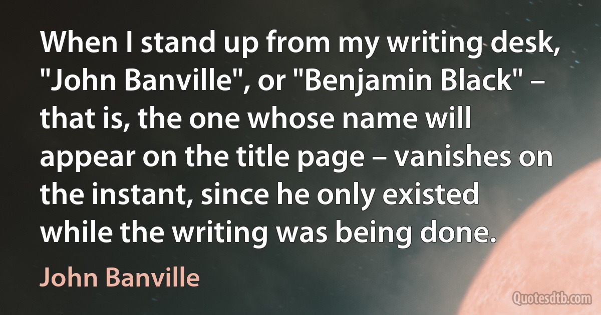 When I stand up from my writing desk, "John Banville", or "Benjamin Black" – that is, the one whose name will appear on the title page – vanishes on the instant, since he only existed while the writing was being done. (John Banville)