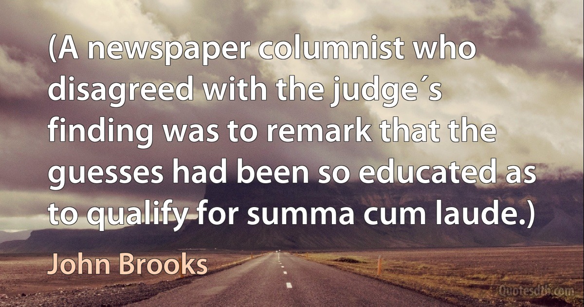 (A newspaper columnist who disagreed with the judge´s finding was to remark that the guesses had been so educated as to qualify for summa cum laude.) (John Brooks)