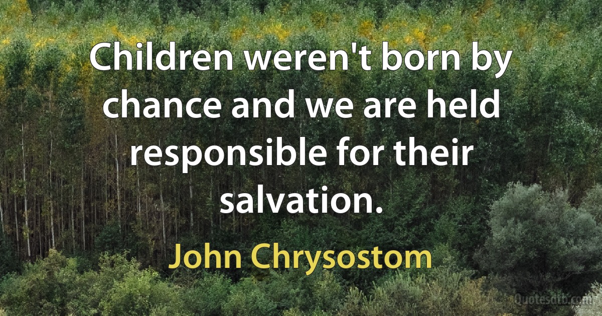 Children weren't born by chance and we are held responsible for their salvation. (John Chrysostom)