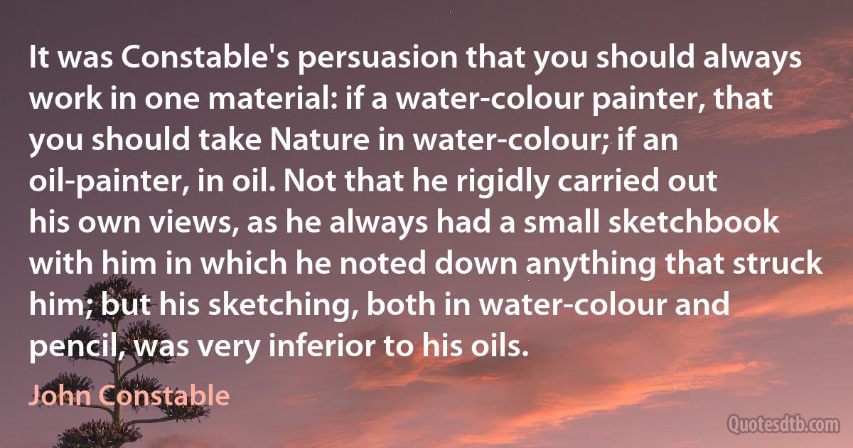 It was Constable's persuasion that you should always work in one material: if a water-colour painter, that you should take Nature in water-colour; if an oil-painter, in oil. Not that he rigidly carried out his own views, as he always had a small sketchbook with him in which he noted down anything that struck him; but his sketching, both in water-colour and pencil, was very inferior to his oils. (John Constable)