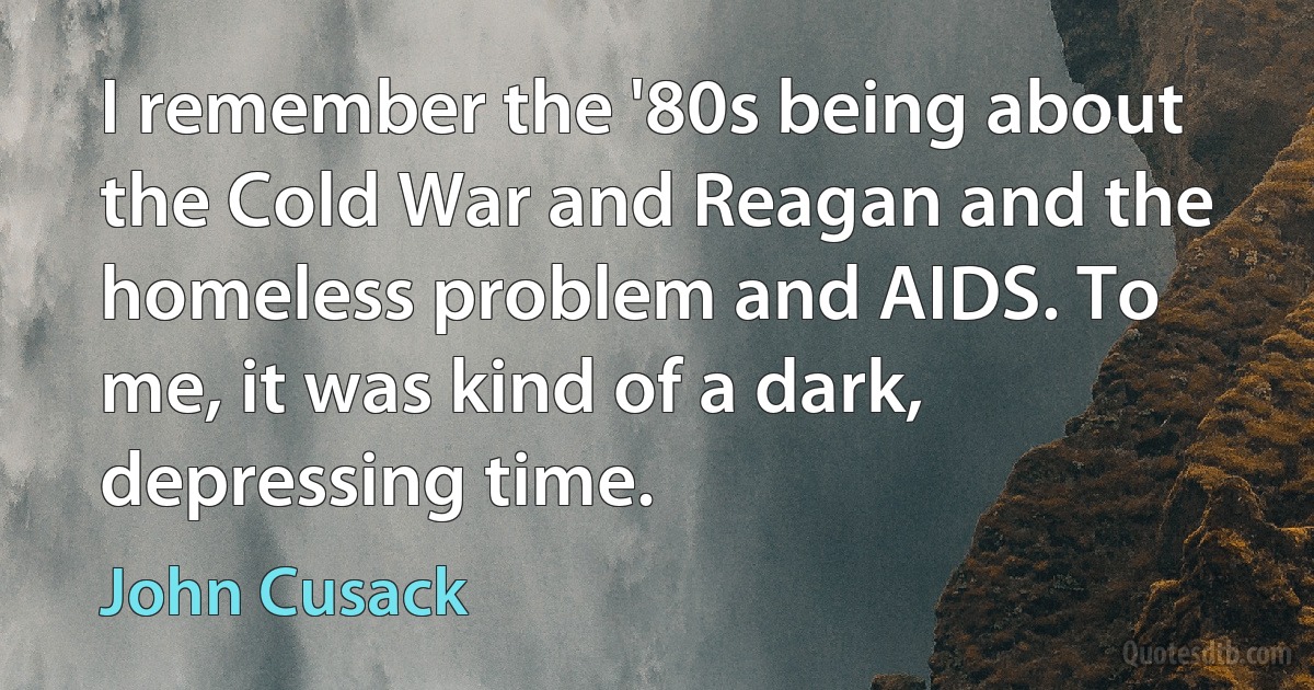 I remember the '80s being about the Cold War and Reagan and the homeless problem and AIDS. To me, it was kind of a dark, depressing time. (John Cusack)