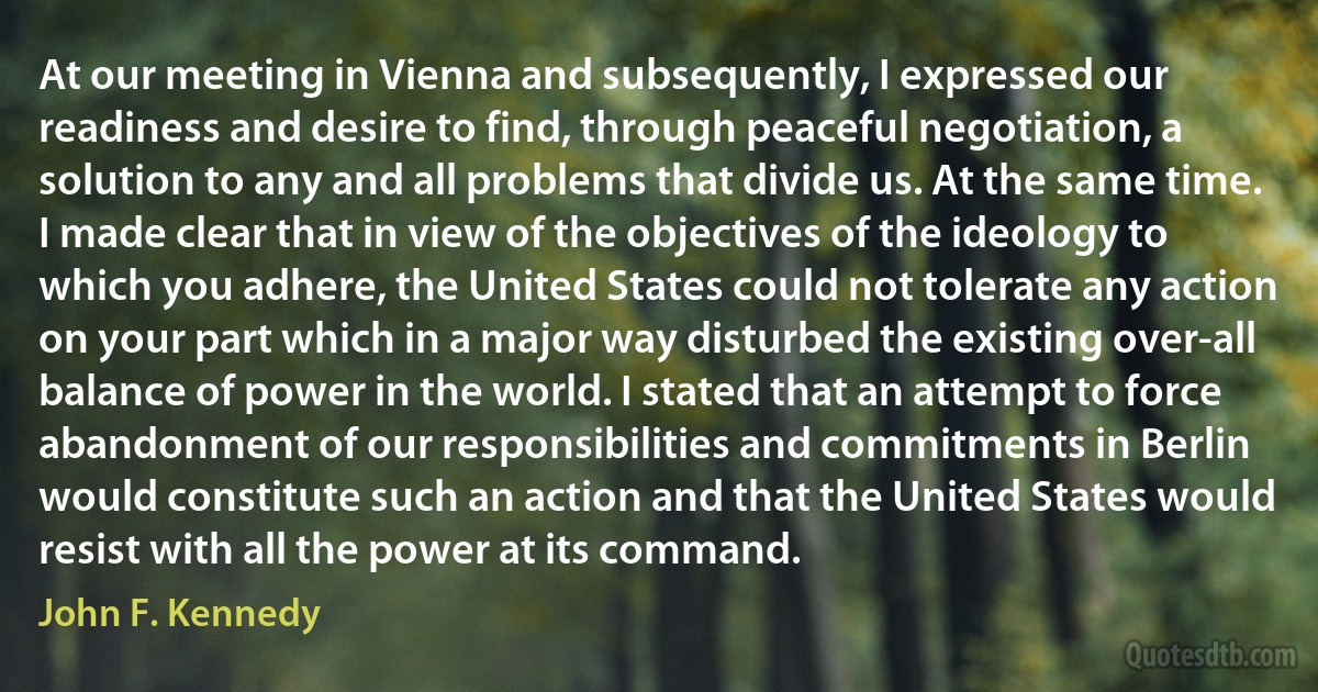 At our meeting in Vienna and subsequently, I expressed our readiness and desire to find, through peaceful negotiation, a solution to any and all problems that divide us. At the same time. I made clear that in view of the objectives of the ideology to which you adhere, the United States could not tolerate any action on your part which in a major way disturbed the existing over-all balance of power in the world. I stated that an attempt to force abandonment of our responsibilities and commitments in Berlin would constitute such an action and that the United States would resist with all the power at its command. (John F. Kennedy)