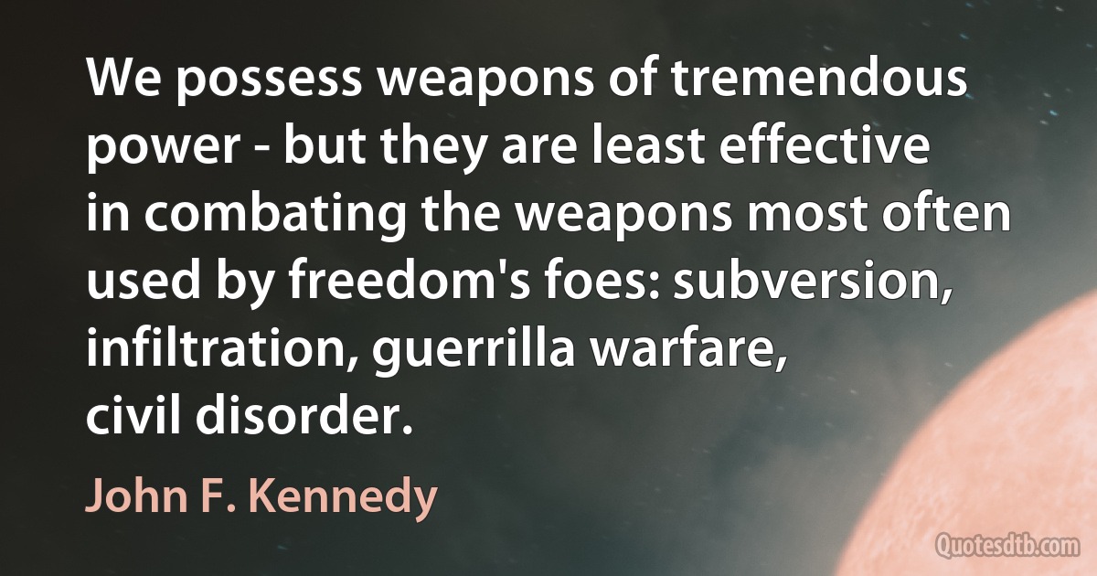 We possess weapons of tremendous power - but they are least effective in combating the weapons most often used by freedom's foes: subversion, infiltration, guerrilla warfare, civil disorder. (John F. Kennedy)