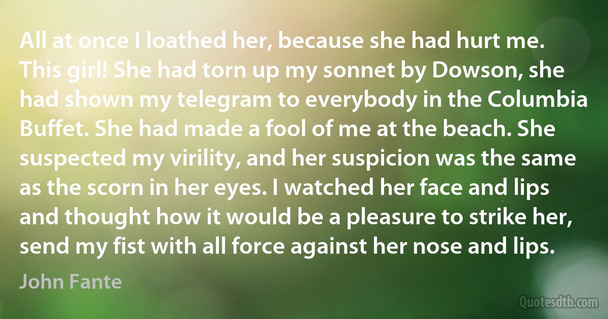 All at once I loathed her, because she had hurt me. This girl! She had torn up my sonnet by Dowson, she had shown my telegram to everybody in the Columbia Buffet. She had made a fool of me at the beach. She suspected my virility, and her suspicion was the same as the scorn in her eyes. I watched her face and lips and thought how it would be a pleasure to strike her, send my fist with all force against her nose and lips. (John Fante)