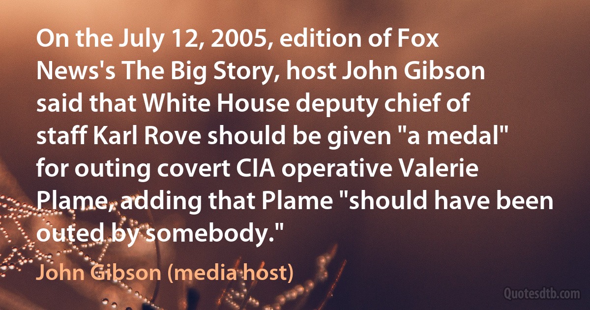 On the July 12, 2005, edition of Fox News's The Big Story, host John Gibson said that White House deputy chief of staff Karl Rove should be given "a medal" for outing covert CIA operative Valerie Plame, adding that Plame "should have been outed by somebody." (John Gibson (media host))