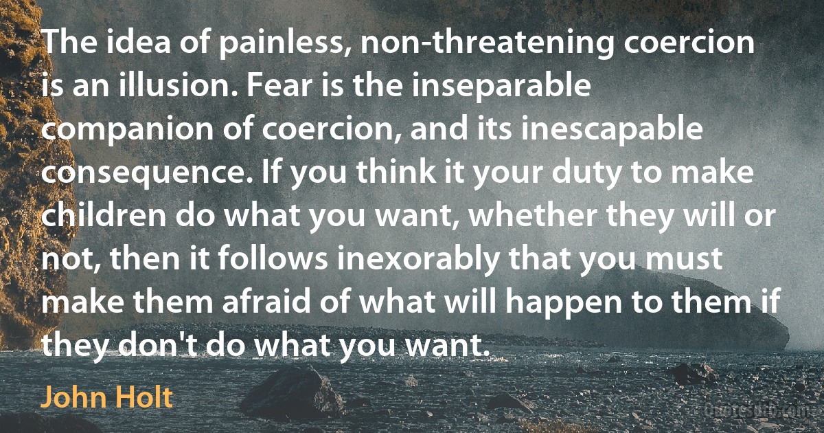 The idea of painless, non-threatening coercion is an illusion. Fear is the inseparable companion of coercion, and its inescapable consequence. If you think it your duty to make children do what you want, whether they will or not, then it follows inexorably that you must make them afraid of what will happen to them if they don't do what you want. (John Holt)