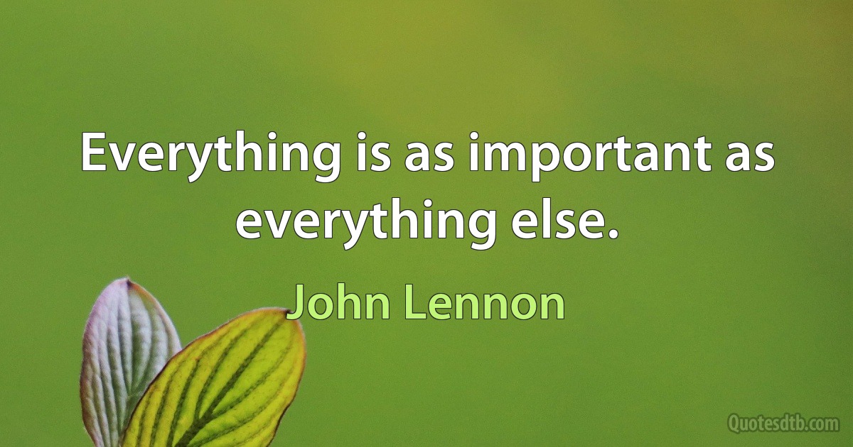 Everything is as important as everything else. (John Lennon)