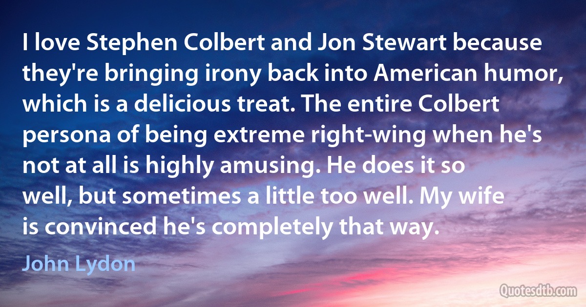 I love Stephen Colbert and Jon Stewart because they're bringing irony back into American humor, which is a delicious treat. The entire Colbert persona of being extreme right-wing when he's not at all is highly amusing. He does it so well, but sometimes a little too well. My wife is convinced he's completely that way. (John Lydon)