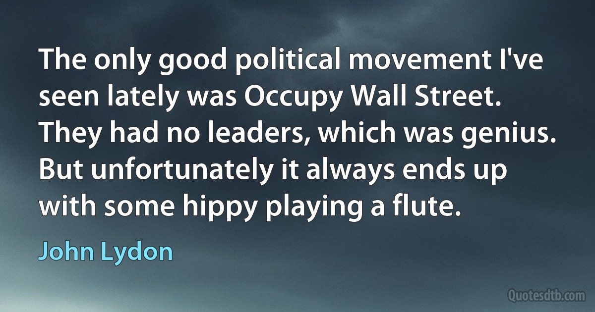 The only good political movement I've seen lately was Occupy Wall Street. They had no leaders, which was genius. But unfortunately it always ends up with some hippy playing a flute. (John Lydon)