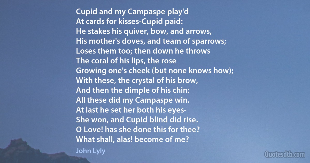 Cupid and my Campaspe play'd
At cards for kisses-Cupid paid:
He stakes his quiver, bow, and arrows,
His mother's doves, and team of sparrows;
Loses them too; then down he throws
The coral of his lips, the rose
Growing one's cheek (but none knows how);
With these, the crystal of his brow,
And then the dimple of his chin:
All these did my Campaspe win.
At last he set her both his eyes-
She won, and Cupid blind did rise.
O Love! has she done this for thee?
What shall, alas! become of me? (John Lyly)