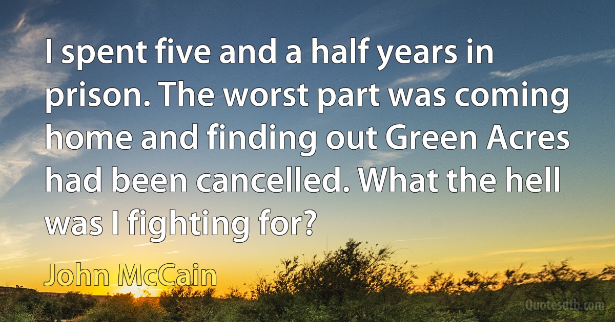 I spent five and a half years in prison. The worst part was coming home and finding out Green Acres had been cancelled. What the hell was I fighting for? (John McCain)