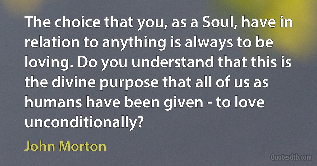 The choice that you, as a Soul, have in relation to anything is always to be loving. Do you understand that this is the divine purpose that all of us as humans have been given - to love unconditionally? (John Morton)