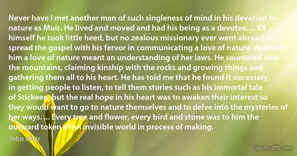 Never have I met another man of such singleness of mind in his devotion to nature as Muir. He lived and moved and had his being as a devotee. ... Of himself he took little heed, but no zealous missionary ever went abroad to spread the gospel with his fervor in communicating a love of nature. And with him a love of nature meant an understanding of her laws. He sauntered over the mountains, claiming kinship with the rocks and growing things and gathering them all to his heart. He has told me that he found it necessary, in getting people to listen, to tell them stories such as his immortal tale of Stickeen, but the real hope in his heart was to awaken their interest so they would want to go to nature themselves and to delve into the mysteries of her ways. ... Every tree and flower, every bird and stone was to him the outward token of an invisible world in process of making. (John Muir)