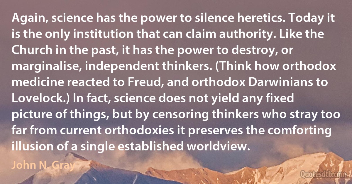 Again, science has the power to silence heretics. Today it is the only institution that can claim authority. Like the Church in the past, it has the power to destroy, or marginalise, independent thinkers. (Think how orthodox medicine reacted to Freud, and orthodox Darwinians to Lovelock.) In fact, science does not yield any fixed picture of things, but by censoring thinkers who stray too far from current orthodoxies it preserves the comforting illusion of a single established worldview. (John N. Gray)