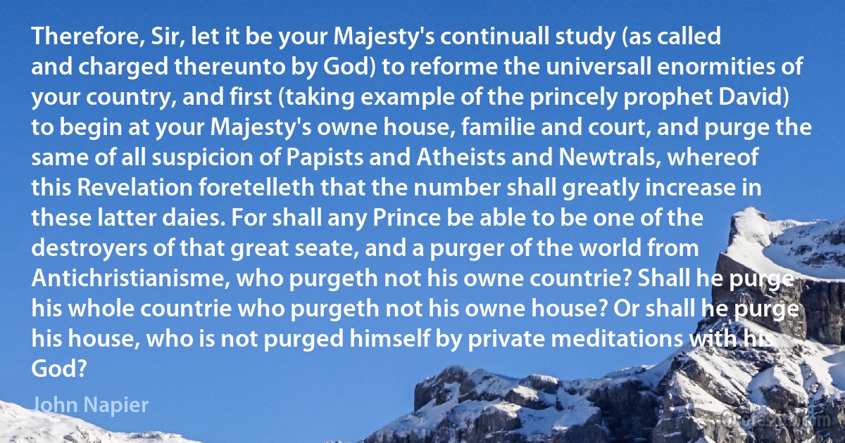 Therefore, Sir, let it be your Majesty's continuall study (as called and charged thereunto by God) to reforme the universall enormities of your country, and first (taking example of the princely prophet David) to begin at your Majesty's owne house, familie and court, and purge the same of all suspicion of Papists and Atheists and Newtrals, whereof this Revelation foretelleth that the number shall greatly increase in these latter daies. For shall any Prince be able to be one of the destroyers of that great seate, and a purger of the world from Antichristianisme, who purgeth not his owne countrie? Shall he purge his whole countrie who purgeth not his owne house? Or shall he purge his house, who is not purged himself by private meditations with his God? (John Napier)