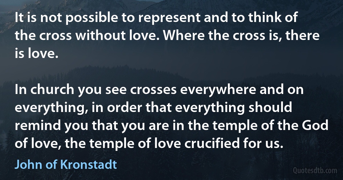 It is not possible to represent and to think of the cross without love. Where the cross is, there is love.

In church you see crosses everywhere and on everything, in order that everything should remind you that you are in the temple of the God of love, the temple of love crucified for us. (John of Kronstadt)