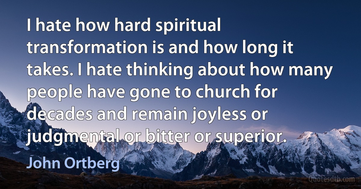 I hate how hard spiritual transformation is and how long it takes. I hate thinking about how many people have gone to church for decades and remain joyless or judgmental or bitter or superior. (John Ortberg)