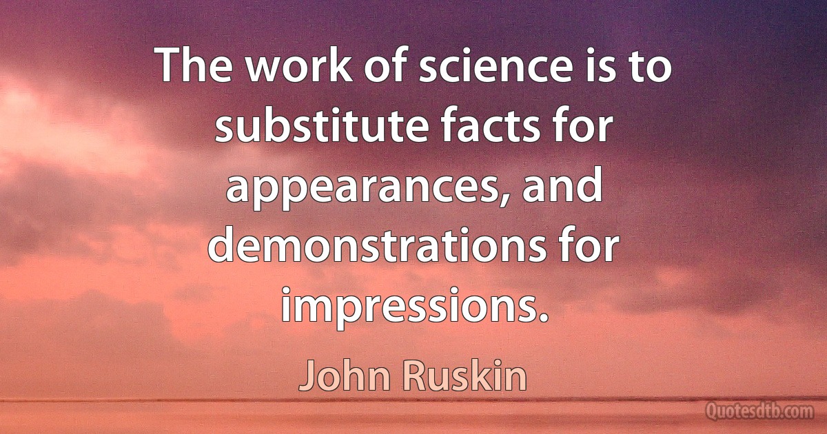 The work of science is to substitute facts for appearances, and demonstrations for impressions. (John Ruskin)