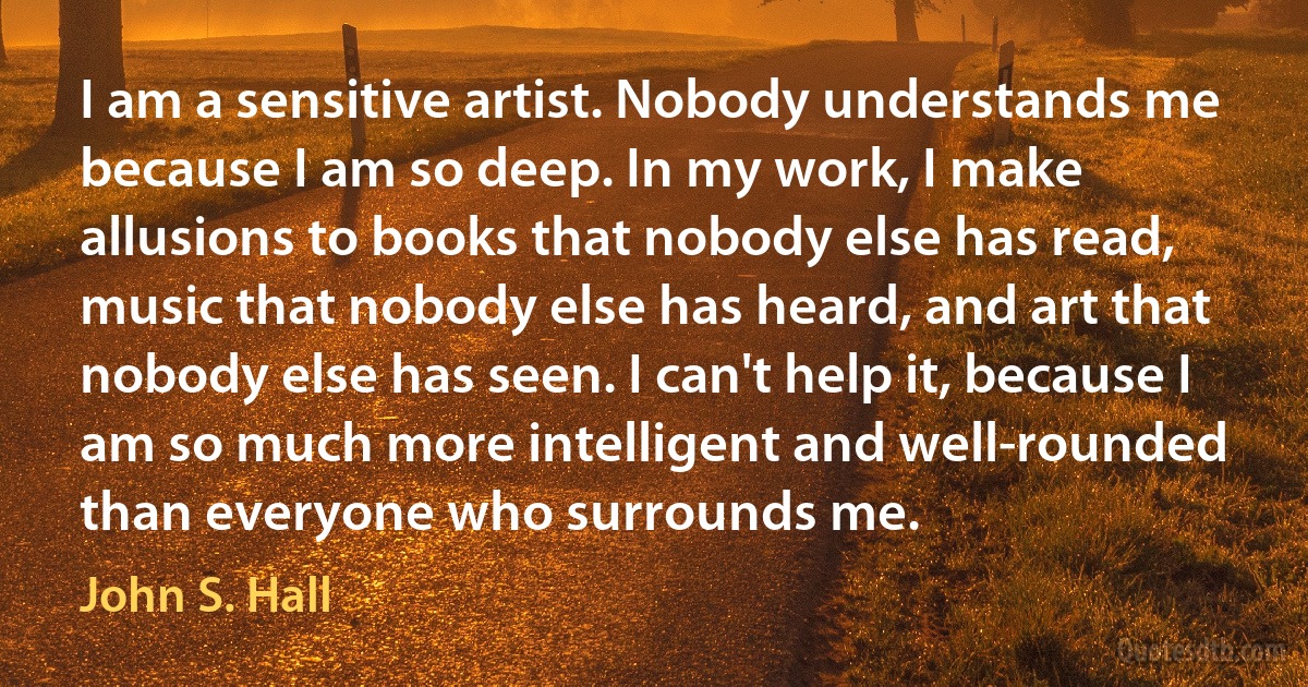 I am a sensitive artist. Nobody understands me because I am so deep. In my work, I make allusions to books that nobody else has read, music that nobody else has heard, and art that nobody else has seen. I can't help it, because I am so much more intelligent and well-rounded than everyone who surrounds me. (John S. Hall)