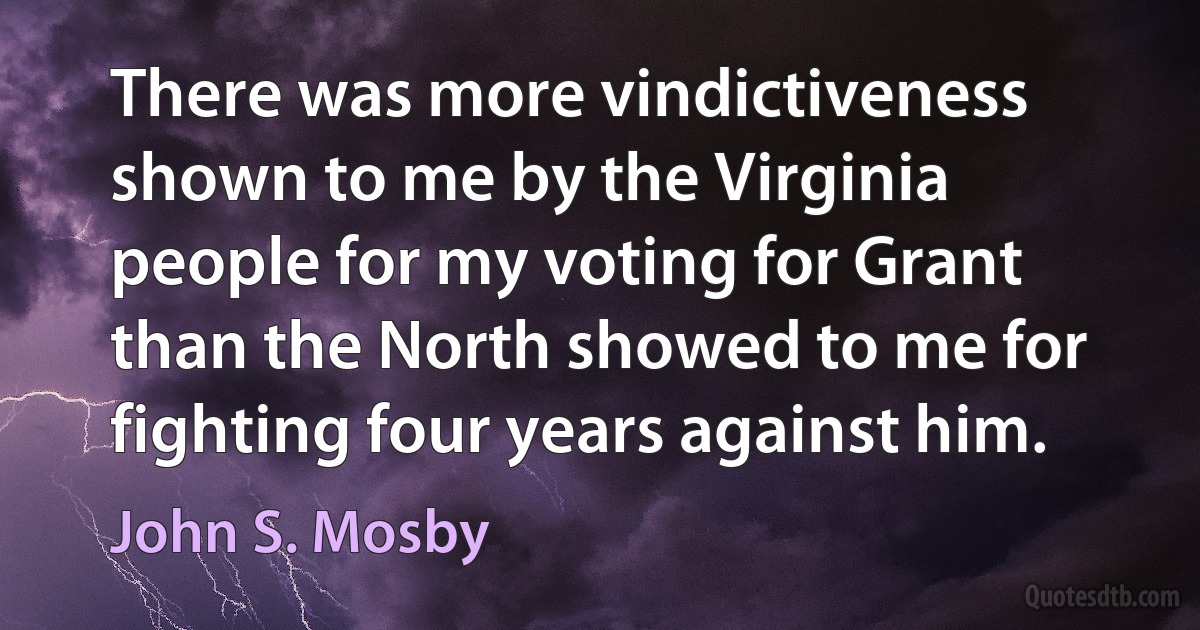 There was more vindictiveness shown to me by the Virginia people for my voting for Grant than the North showed to me for fighting four years against him. (John S. Mosby)