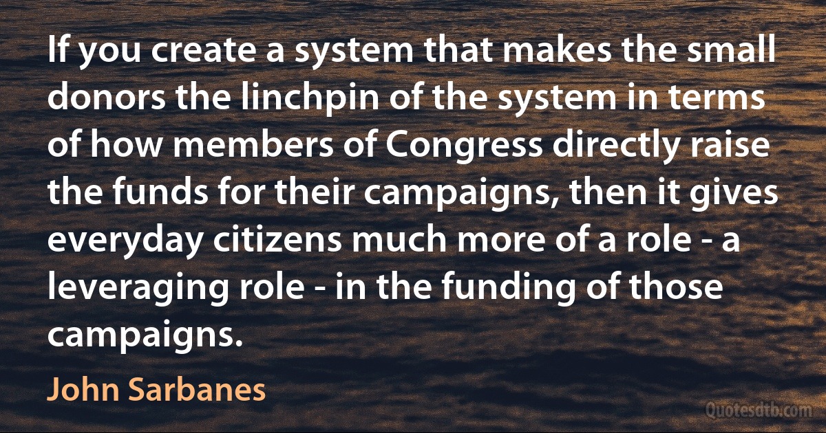 If you create a system that makes the small donors the linchpin of the system in terms of how members of Congress directly raise the funds for their campaigns, then it gives everyday citizens much more of a role - a leveraging role - in the funding of those campaigns. (John Sarbanes)