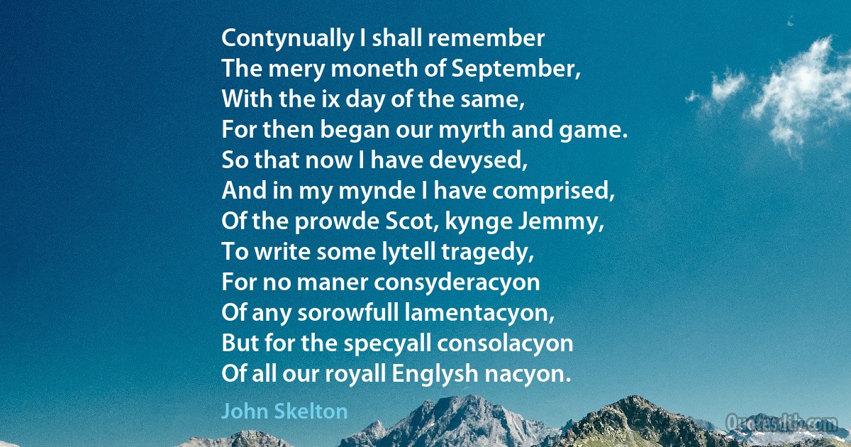 Contynually I shall remember
The mery moneth of September,
With the ix day of the same,
For then began our myrth and game.
So that now I have devysed,
And in my mynde I have comprised,
Of the prowde Scot, kynge Jemmy,
To write some lytell tragedy,
For no maner consyderacyon
Of any sorowfull lamentacyon,
But for the specyall consolacyon
Of all our royall Englysh nacyon. (John Skelton)