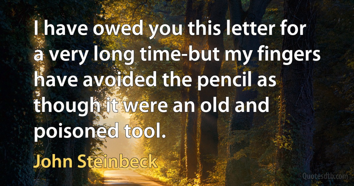 I have owed you this letter for a very long time-but my fingers have avoided the pencil as though it were an old and poisoned tool. (John Steinbeck)