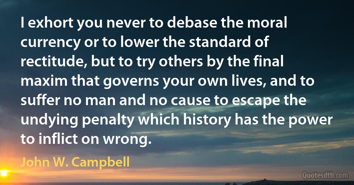 I exhort you never to debase the moral currency or to lower the standard of rectitude, but to try others by the final maxim that governs your own lives, and to suffer no man and no cause to escape the undying penalty which history has the power to inflict on wrong. (John W. Campbell)