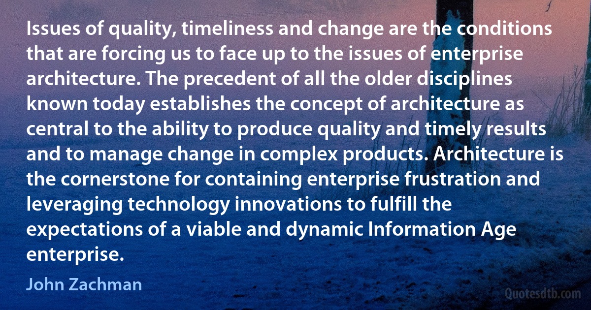 Issues of quality, timeliness and change are the conditions that are forcing us to face up to the issues of enterprise architecture. The precedent of all the older disciplines known today establishes the concept of architecture as central to the ability to produce quality and timely results and to manage change in complex products. Architecture is the cornerstone for containing enterprise frustration and leveraging technology innovations to fulfill the expectations of a viable and dynamic Information Age enterprise. (John Zachman)