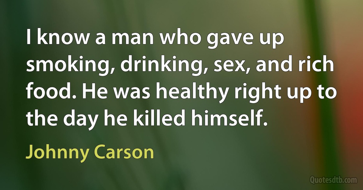 I know a man who gave up smoking, drinking, sex, and rich food. He was healthy right up to the day he killed himself. (Johnny Carson)