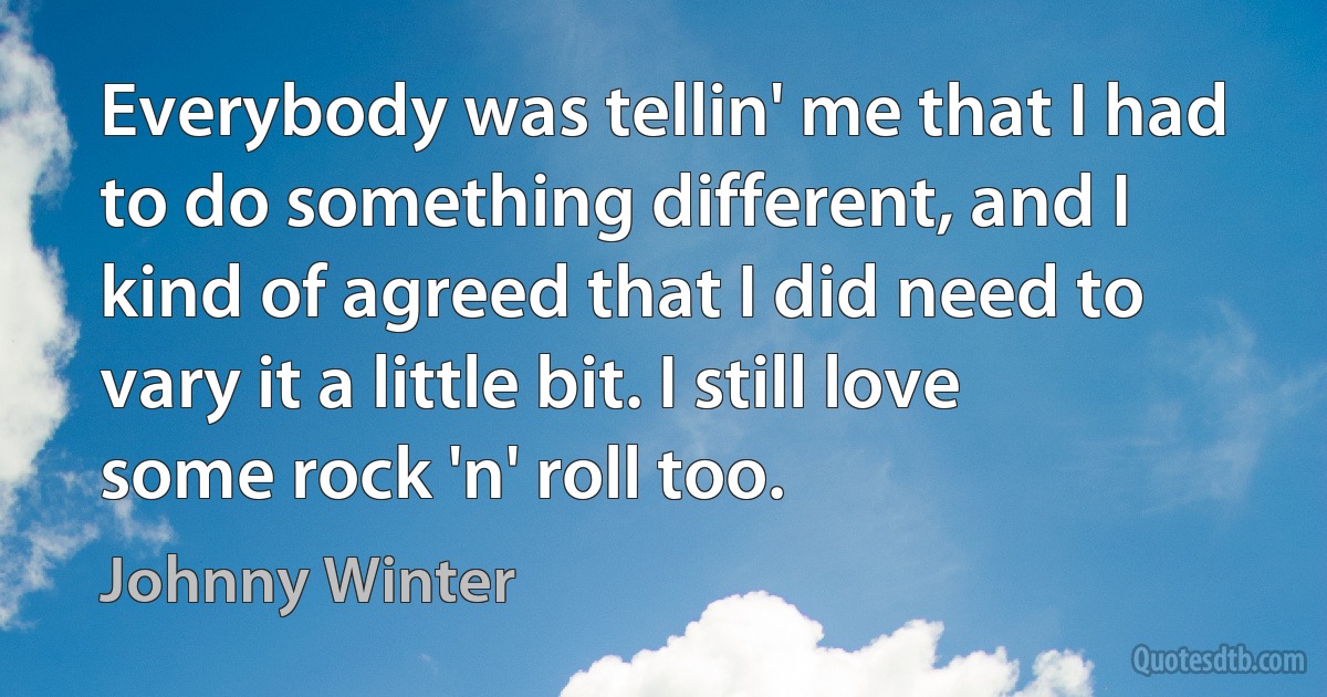 Everybody was tellin' me that I had to do something different, and I kind of agreed that I did need to vary it a little bit. I still love some rock 'n' roll too. (Johnny Winter)