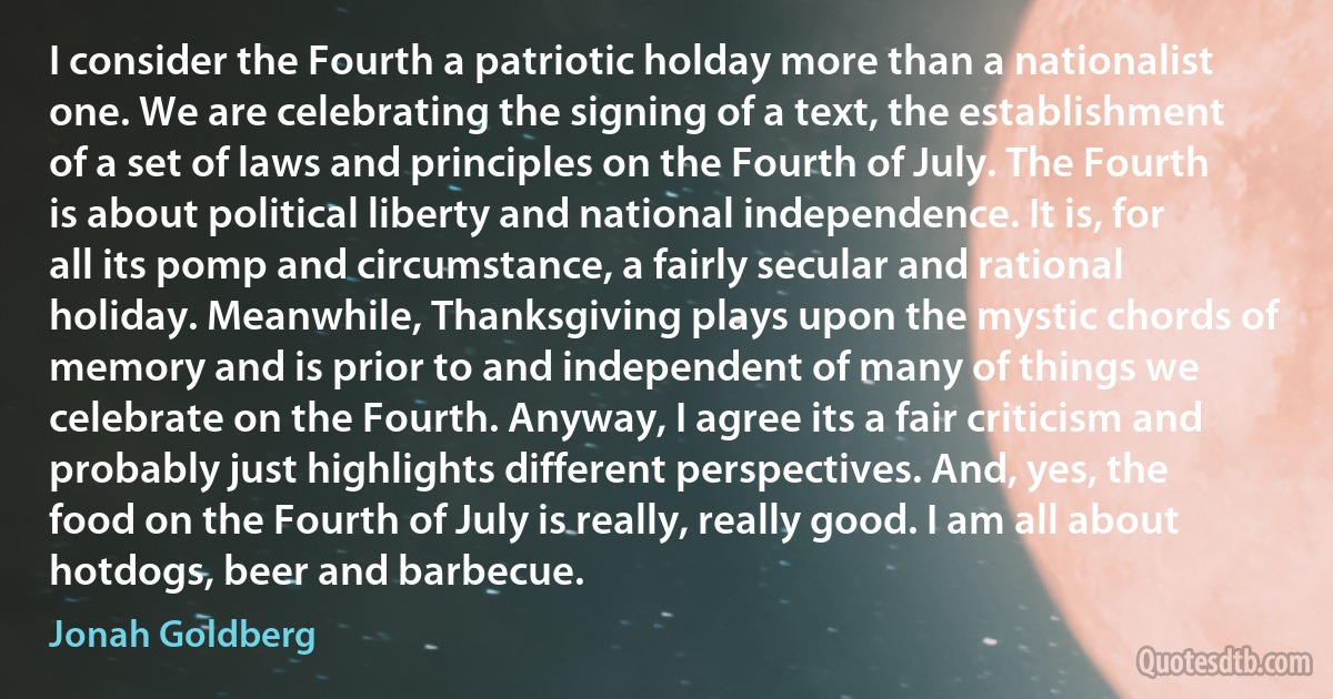 I consider the Fourth a patriotic holday more than a nationalist one. We are celebrating the signing of a text, the establishment of a set of laws and principles on the Fourth of July. The Fourth is about political liberty and national independence. It is, for all its pomp and circumstance, a fairly secular and rational holiday. Meanwhile, Thanksgiving plays upon the mystic chords of memory and is prior to and independent of many of things we celebrate on the Fourth. Anyway, I agree its a fair criticism and probably just highlights different perspectives. And, yes, the food on the Fourth of July is really, really good. I am all about hotdogs, beer and barbecue. (Jonah Goldberg)