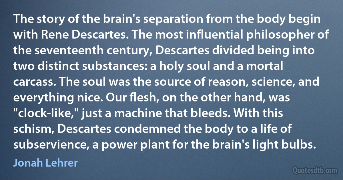 The story of the brain's separation from the body begin with Rene Descartes. The most influential philosopher of the seventeenth century, Descartes divided being into two distinct substances: a holy soul and a mortal carcass. The soul was the source of reason, science, and everything nice. Our flesh, on the other hand, was "clock-like," just a machine that bleeds. With this schism, Descartes condemned the body to a life of subservience, a power plant for the brain's light bulbs. (Jonah Lehrer)