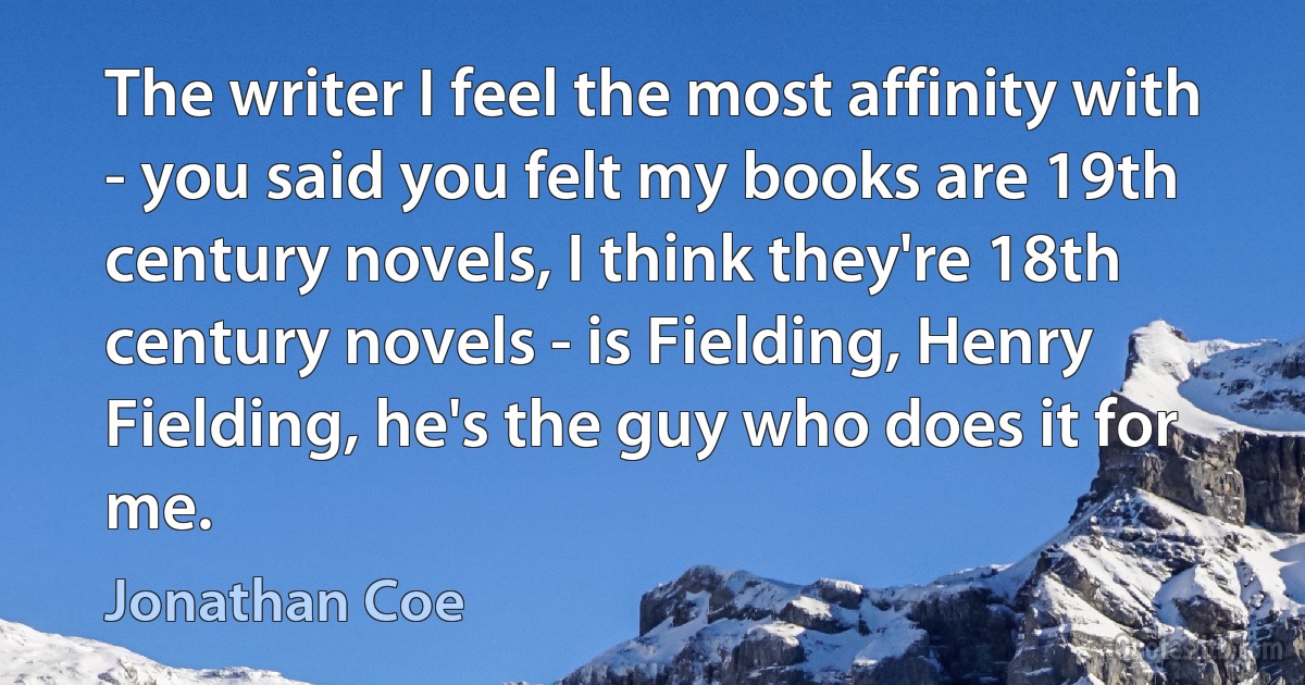 The writer I feel the most affinity with - you said you felt my books are 19th century novels, I think they're 18th century novels - is Fielding, Henry Fielding, he's the guy who does it for me. (Jonathan Coe)