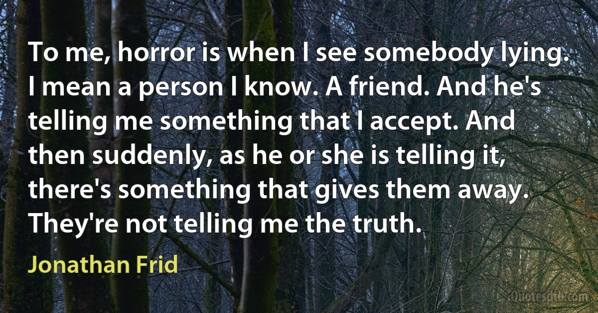 To me, horror is when I see somebody lying. I mean a person I know. A friend. And he's telling me something that I accept. And then suddenly, as he or she is telling it, there's something that gives them away. They're not telling me the truth. (Jonathan Frid)