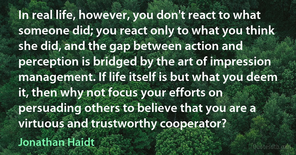 In real life, however, you don't react to what someone did; you react only to what you think she did, and the gap between action and perception is bridged by the art of impression management. If life itself is but what you deem it, then why not focus your efforts on persuading others to believe that you are a virtuous and trustworthy cooperator? (Jonathan Haidt)