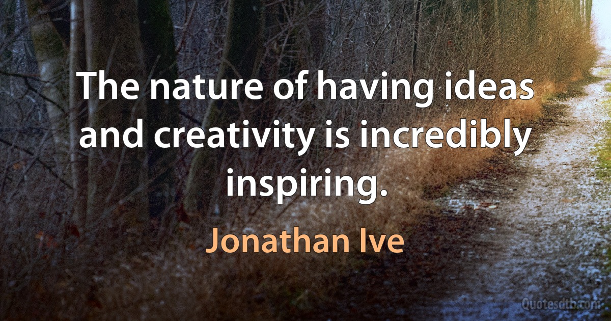 The nature of having ideas and creativity is incredibly inspiring. (Jonathan Ive)