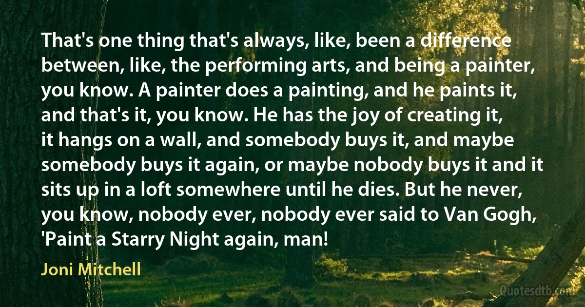 That's one thing that's always, like, been a difference between, like, the performing arts, and being a painter, you know. A painter does a painting, and he paints it, and that's it, you know. He has the joy of creating it, it hangs on a wall, and somebody buys it, and maybe somebody buys it again, or maybe nobody buys it and it sits up in a loft somewhere until he dies. But he never, you know, nobody ever, nobody ever said to Van Gogh, 'Paint a Starry Night again, man! (Joni Mitchell)