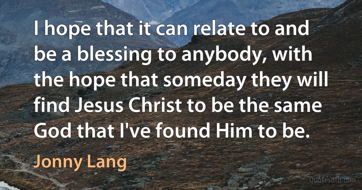 I hope that it can relate to and be a blessing to anybody, with the hope that someday they will find Jesus Christ to be the same God that I've found Him to be. (Jonny Lang)