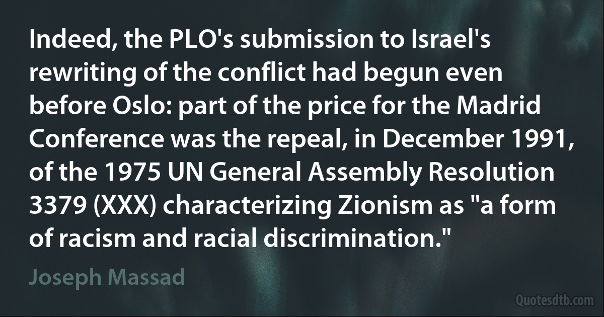 Indeed, the PLO's submission to Israel's rewriting of the conflict had begun even before Oslo: part of the price for the Madrid Conference was the repeal, in December 1991, of the 1975 UN General Assembly Resolution 3379 (XXX) characterizing Zionism as "a form of racism and racial discrimination." (Joseph Massad)