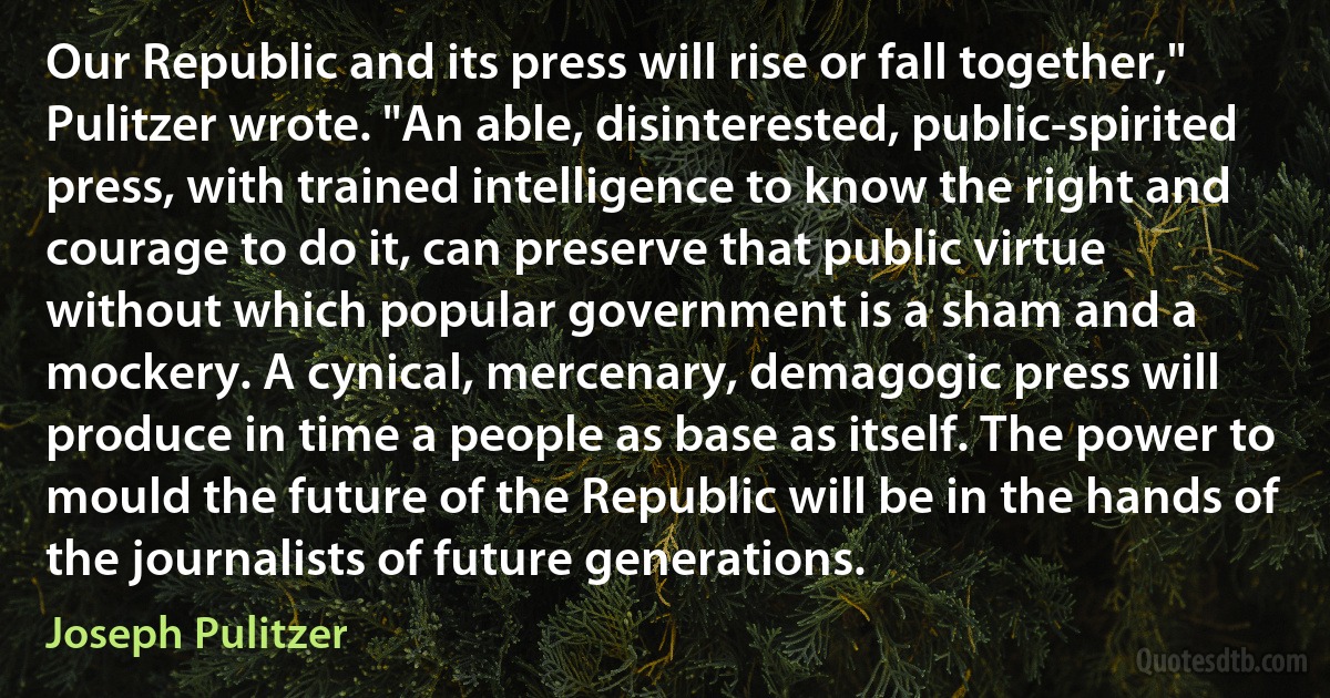 Our Republic and its press will rise or fall together," Pulitzer wrote. "An able, disinterested, public-spirited press, with trained intelligence to know the right and courage to do it, can preserve that public virtue without which popular government is a sham and a mockery. A cynical, mercenary, demagogic press will produce in time a people as base as itself. The power to mould the future of the Republic will be in the hands of the journalists of future generations. (Joseph Pulitzer)