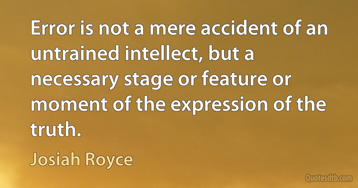 Error is not a mere accident of an untrained intellect, but a necessary stage or feature or moment of the expression of the truth. (Josiah Royce)