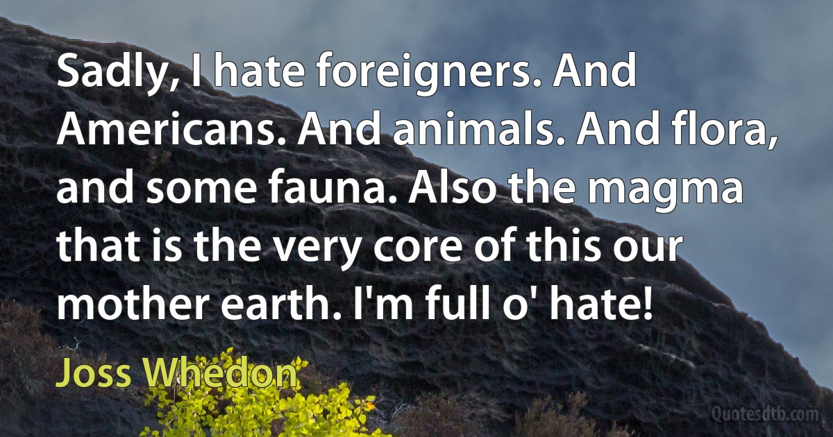 Sadly, I hate foreigners. And Americans. And animals. And flora, and some fauna. Also the magma that is the very core of this our mother earth. I'm full o' hate! (Joss Whedon)