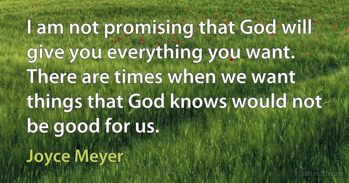 I am not promising that God will give you everything you want. There are times when we want things that God knows would not be good for us. (Joyce Meyer)