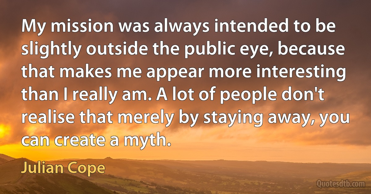 My mission was always intended to be slightly outside the public eye, because that makes me appear more interesting than I really am. A lot of people don't realise that merely by staying away, you can create a myth. (Julian Cope)