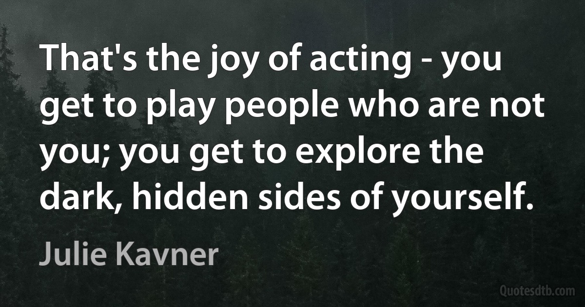 That's the joy of acting - you get to play people who are not you; you get to explore the dark, hidden sides of yourself. (Julie Kavner)